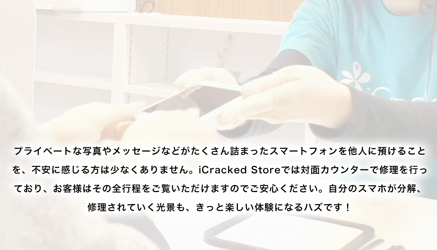 プライベートな写真やメッセージなどがたくさん詰まったスマートフォンを他人に預けることを、不安に感じる方は少なくありません。iCracked Storeでは対面カウンターで修理を行っており、お客様はその全行程をご覧いただけますのでご安心ください。自分のスマホが分解、修理されていく光景も、きっと楽しい体験になるハズです！