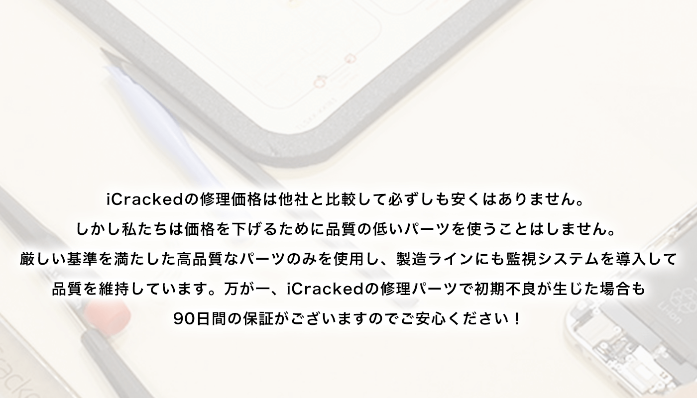 iCrackedの修理価格は他社と比較して必ずしも安くはありません。しかし私たちは価格を下げるために品質の低いパーツを使うことはしません。厳しい基準を満たした高品質なパーツのみを使用し、製造ラインにも監視システムを導入して品質を維持しています。万が一、iCrackedの修理パーツで初期不良が生じた場合も90日間の保証がございますのでご安心ください！