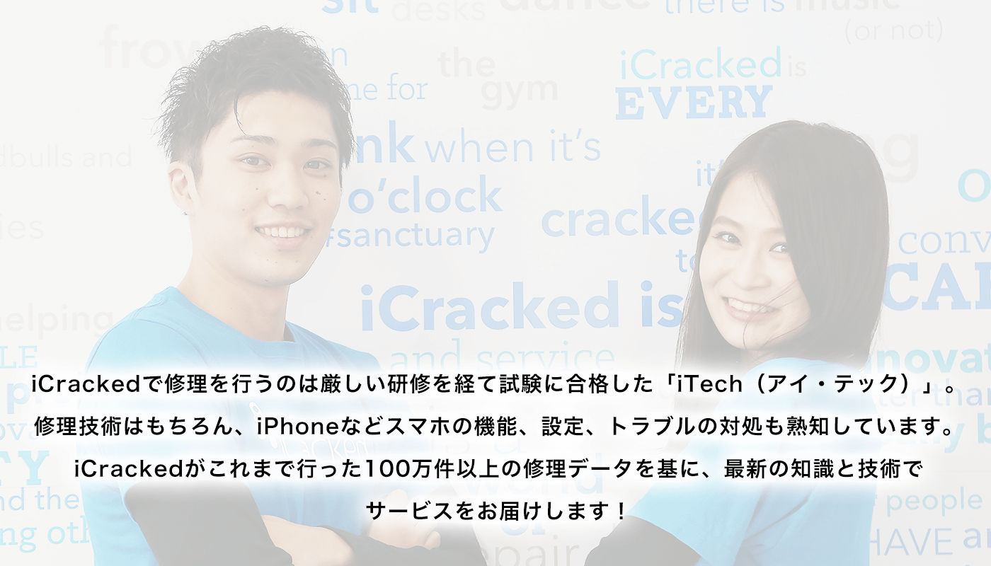iCrackedで修理を行うのは厳しい研修を経て試験に合格した「iTech（アイ・テック）」。修理技術はもちろん、iPhoneなどスマホの機能、設定、トラブルの対処も熟知しています。iCrackedがこれまで行った100万件以上の修理データを基に、最新の知識と技術でサービスをお届けします！