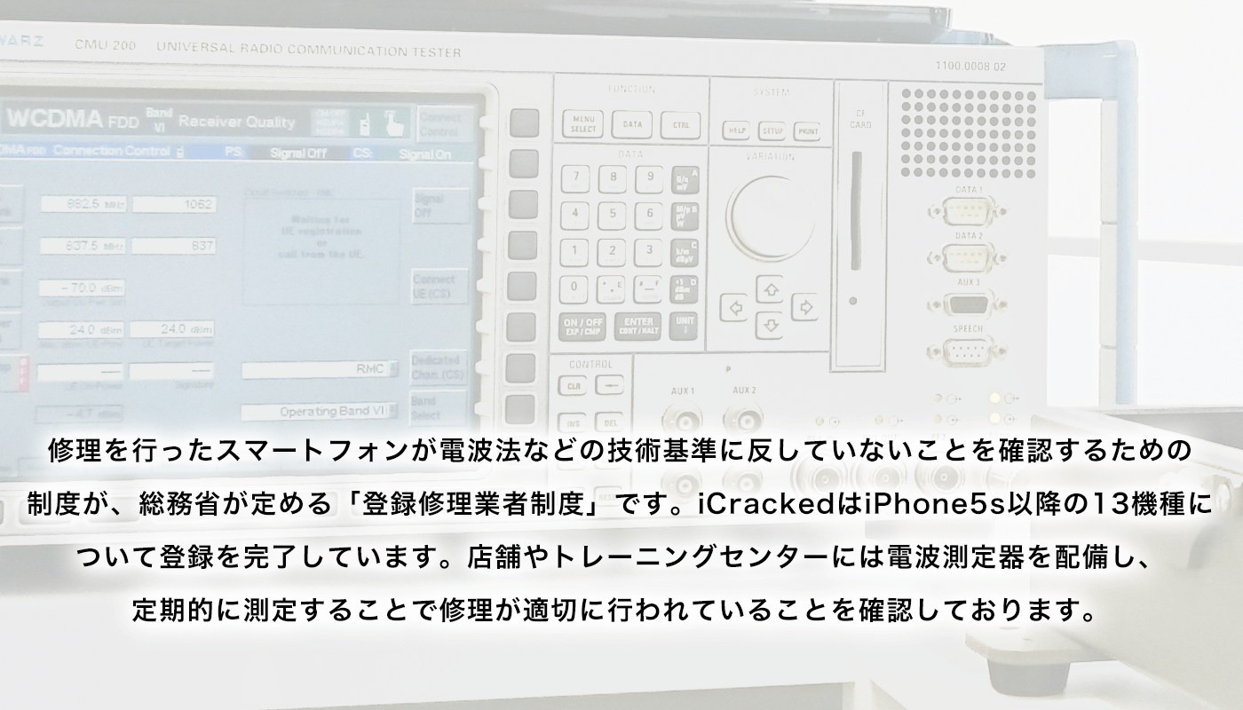 修理を行ったスマートフォンが電波法などの技術基準に反していないことを確認するための制度が、総務省が定める「登録修理業者制度」です。iCrackedはiPhone5s以降の13機種全てについて登録を完了しています。店舗やトレーニングセンターには電波測定器を配備し、定期的に測定することで修理が適切に行われていることを確認しております。