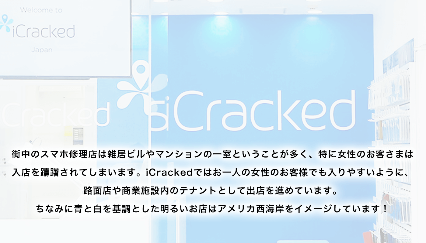 街中のスマホ修理店は雑居ビルやマンションの一室ということが多く、特に女性のお客さまは入店を躊躇されてしまいます。iCrackedではお一人の女性のお客様でも入りやすいように、路面店や商業施設内のテナントとして出店を進めています。ちなみに青と白を基調とした明るいお店はアメリカ西海岸をイメージしています！