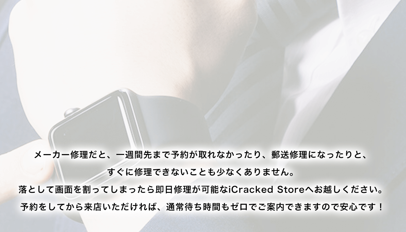 メーカー修理だと、一週間先まで予約が取れなかったり、郵送修理になったりと、すぐに修理できないことも少なくありません。落として画面を割ってしまったら即日修理が可能なiCracked Storeへお越しください。予約をしてから来店いただければ、通常待ち時間もゼロでご案内できますので安心です！